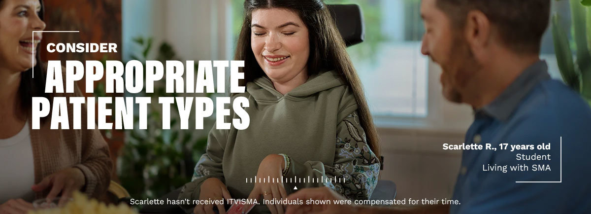 Consider appropriate patient types. Scarlette R., 17 years old. Student living with SMA. Scarlette hasn't received ITVISMA. Individuals shown were compensated for their time.