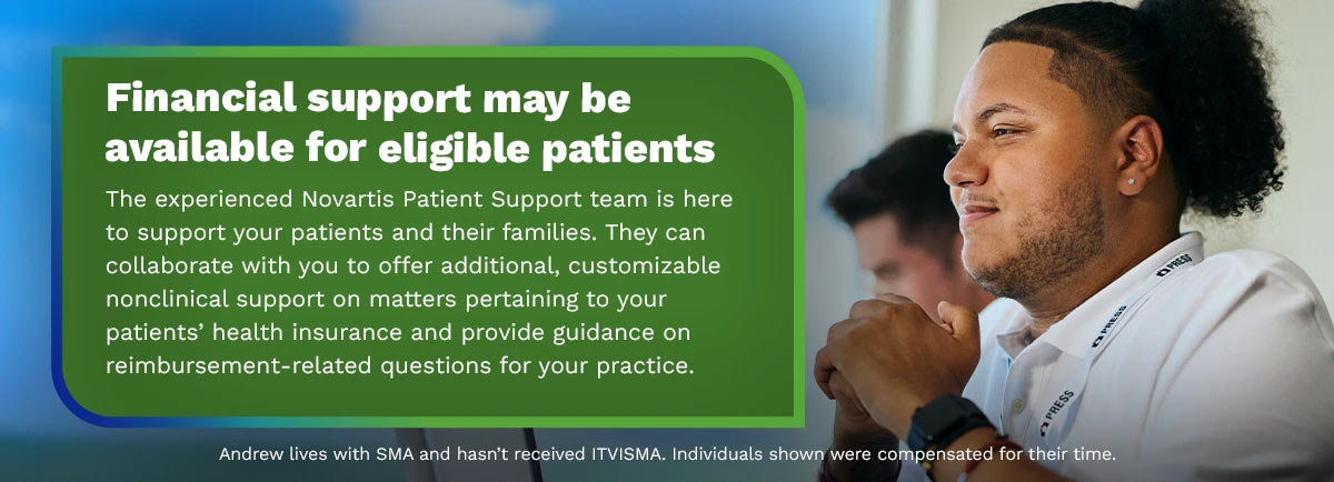 Financial support may be available for eligible patients. The experienced Novartis Patient Support team is here to support your patients and their families. They can collaborate with you to offer additional, customizable nonclinical support on matters pertaining to your patients' health insurance and provide guidance on reimbursement-related questions for your practice.