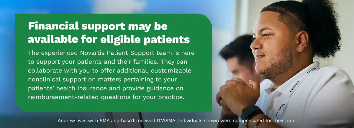 Financial support may be available for eligible patients. The experienced Novartis Patient Support team is here to support your patients and their families. They can collaborate with you to offer additional, customizable nonclinical support on matters pertaining to your patient’s health insurance and provide guidance on reimbursement-related questions for your practice. Andrew lives with SMA and hasn’t received ITVISMA. Individuals shown were compensated for their time.